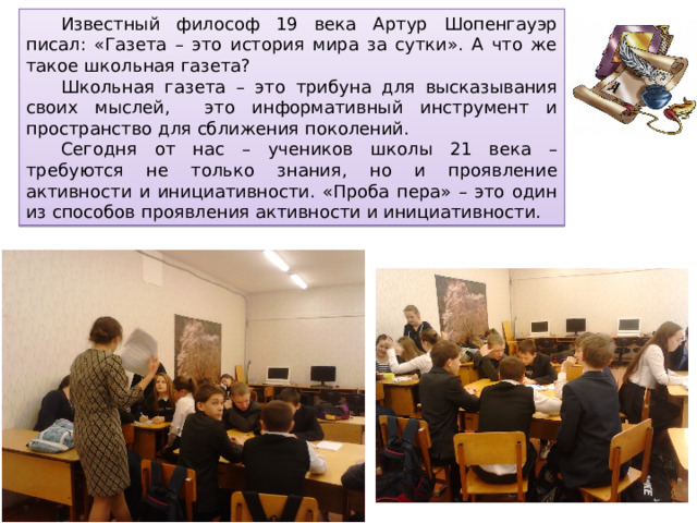  Известный философ 19 века Артур Шопенгауэр писал: «Газета – это история мира за сутки». А что же такое школьная газета?  Школьная газета – это трибуна для высказывания своих мыслей, это информативный инструмент и пространство для сближения поколений.  Сегодня от нас – учеников школы 21 века – требуются не только знания, но и проявление активности и инициативности. «Проба пера» – это один из способов проявления активности и инициативности. 