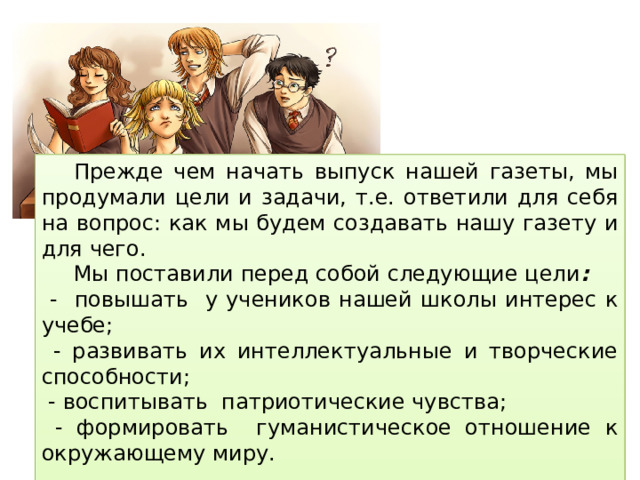  Прежде чем начать выпуск нашей газеты, мы продумали цели и задачи, т.е. ответили для себя на вопрос: как мы будем создавать нашу газету и для чего.  Мы поставили перед собой следующие цели :  - повышать у учеников нашей школы интерес к учебе;  - развивать их интеллектуальные и творческие способности;  - воспитывать патриотические чувства;  - формировать гуманистическое отношение к окружающему миру. 