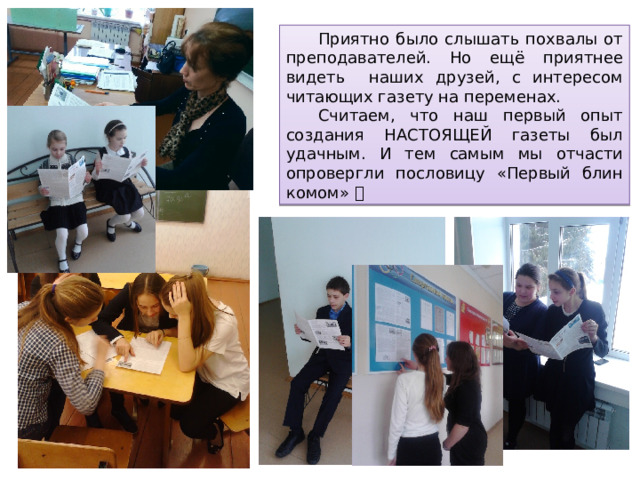  Приятно было слышать похвалы от преподавателей. Но ещё приятнее видеть наших друзей, с интересом читающих газету на переменах.  Считаем, что наш первый опыт создания НАСТОЯЩЕЙ газеты был удачным. И тем самым мы отчасти опровергли пословицу «Первый блин комом»   