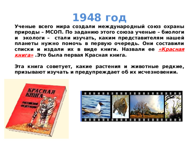 1948 год Ученые всего мира создали международный союз охраны природы – МСОП. По заданию этого союза ученые – биологи и экологи – стали изучать, каким представителям нашей планеты нужно помочь в первую очередь. Они составили списки и издали их в виде книги. Назвали ее «Красная книга» .Это была первая Красная книга.  Эта книга советует, какие растения и животные редкие, призывают изучать и предупреждает об их исчезновении. 