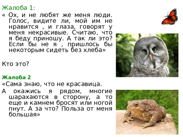 Жалоба 1: « Ох, и не любят же меня люди. Голос, видите ли, мой им не нравится , и глаза, говорят у меня некрасивые. Считаю, что я беду приношу. А так ли это? Если бы не я , пришлось бы некоторым сидеть без хлеба» Кто это? Жалоба 2 «Сама знаю, что не красавица. А окажись я рядом, многие шарахаются в сторону, а то еще и камнем бросят или ногой пнут. А за что? Польза от меня большая» 