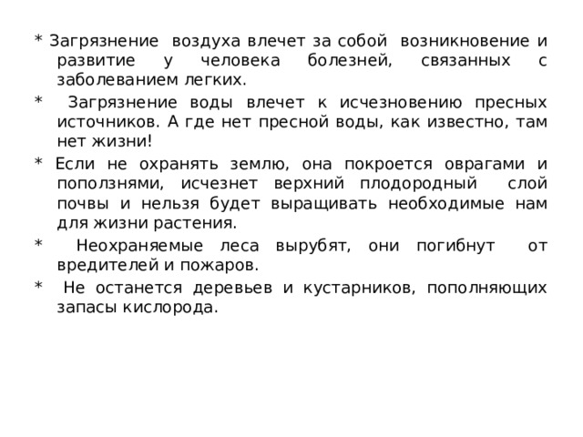 * Загрязнение воздуха влечет за собой возникновение и развитие у человека болезней, связанных с заболеванием легких. * Загрязнение воды влечет к исчезновению пресных источников. А где нет пресной воды, как известно, там нет жизни! * Если не охранять землю, она покроется оврагами и поползнями, исчезнет верхний плодородный слой почвы и нельзя будет выращивать необходимые нам для жизни растения. * Неохраняемые леса вырубят, они погибнут от вредителей и пожаров. * Не останется деревьев и кустарников, пополняющих запасы кислорода. 