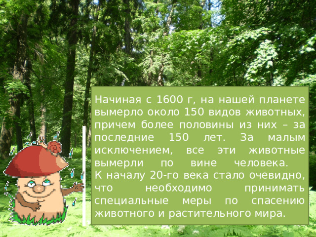 Начиная с 1600 г, на нашей планете вымерло около 150 видов животных, причем более половины из них – за последние 150 лет. За малым исключением, все эти животные вымерли по вине человека.  К началу 20-го века стало очевидно, что необходимо принимать специальные меры по спасению животного и растительного мира. 