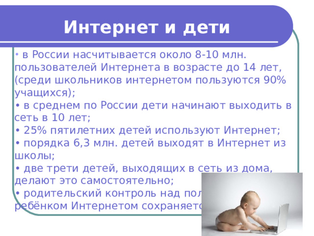 Интернет и дети  в России насчитывается около 8-10 млн. пользователей Интернета в возрасте до 14 лет, (среди школьников интернетом пользуются 90% учащихся); • в среднем по России дети начинают выходить в сеть в 10 лет; • 25% пятилетних детей используют Интернет; • порядка 6,3 млн. детей выходят в Интернет из школы; • две трети детей, выходящих в сеть из дома, делают это самостоятельно; • родительский контроль над пользованием ребёнком Интернетом сохраняется до 11 лет. 