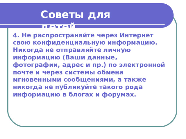 Советы для детей  Советы для детей  4. Не распространяйте через Интернет свою конфиденциальную информацию. Никогда не отправляйте личную информацию (Ваши данные, фотографии, адрес и пр.) по электронной почте и через системы обмена мгновенными сообщениями, а также никогда не публикуйте такого рода информацию в блогах и форумах. 