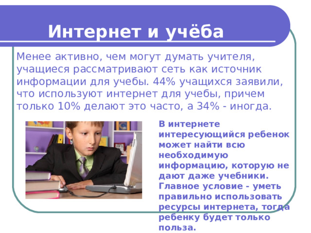 Интернет и учёба Менее активно, чем могут думать учителя, учащиеся рассматривают сеть как источник информации для учебы. 44% учащихся заявили, что используют интернет для учебы, причем только 10% делают это часто, а 34% - иногда. В интернете интересующийся ребенок может найти всю необходимую информацию, которую не дают даже учебники. Главное условие - уметь правильно использовать ресурсы интернета, тогда ребенку будет только польза. 