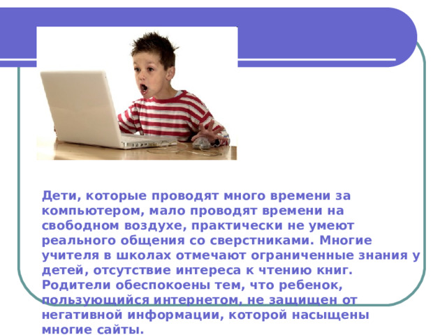 Дети, которые проводят много времени за компьютером, мало проводят времени на свободном воздухе, практически не умеют реального общения со сверстниками. Многие учителя в школах отмечают ограниченные знания у детей, отсутствие интереса к чтению книг. Родители обеспокоены тем, что ребенок, пользующийся интернетом, не защищен от негативной информации, которой насыщены многие сайты. 