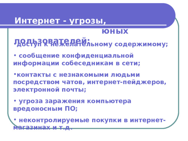 Интернет - угрозы, подстерегающие юных пользователей:  доступ к нежелательному содержимому;  сообщение конфиденциальной информации собеседникам в сети; контакты с незнакомыми людьми посредством чатов, интернет-пейджеров, электронной почты;  угроза заражения компьютера вредоносным ПО;  неконтролируемые покупки в интернет-магазинах и т.д. 