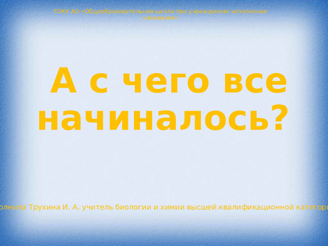 ГОКУ АО «Общеобразовательная школа при учреждениях исполнения наказания» А с чего все начиналось? Выполнила Трухина И. А. учитель биологии и химии высшей квалификационной категории 