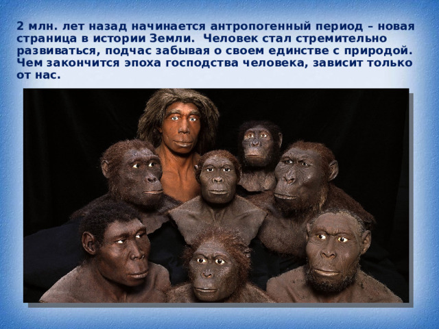 2 млн. лет назад начинается антропогенный период – новая страница в истории Земли. Человек стал стремительно развиваться, подчас забывая о своем единстве с природой. Чем закончится эпоха господства человека, зависит только от нас.    