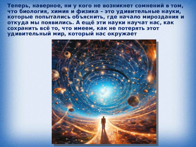 Теперь, наверное, ни у кого не возникнет сомнений в том, что биология, химия и физика – это удивительные науки, которые попытались объяснить, где начало мироздания и откуда мы появились. А ещё эти науки научат нас, как сохранить всё то, что имеем, как не потерять этот удивительный мир, который нас окружает 