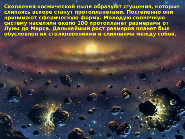 Скопления космической пыли образуют сгущения, которые слипаясь вскоре станут протопланетами. Постепенно они принимают сферическую форму. Молодую солнечную систему населяли около 100 протопланет размерами от Луны до Марса. Дальнейший рост размеров планет был обусловлен их столкновениями и слияниями между собой. 