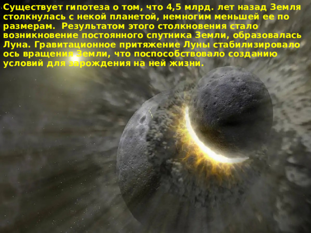 Существует гипотеза о том, что 4,5 млрд. лет назад Земля столкнулась с некой планетой, немногим меньшей ее по размерам. Результатом этого столкновения стало возникновение постоянного спутника Земли, образовалась Луна. Гравитационное притяжение Луны стабилизировало ось вращения Земли, что поспособствовало созданию условий для зарождения на ней жизни. 