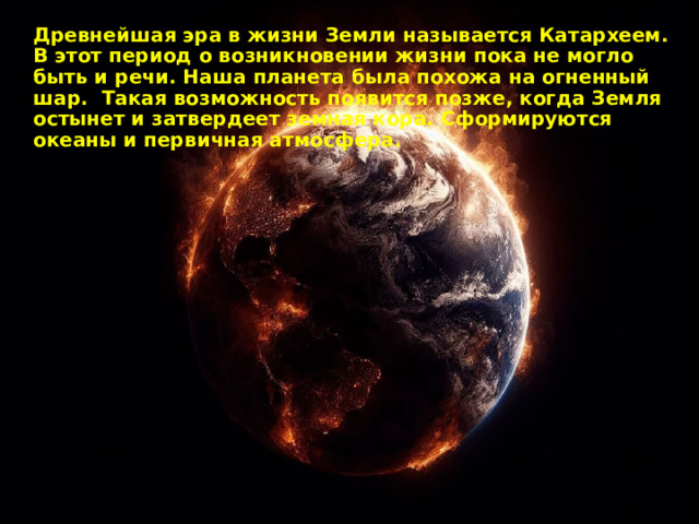 Древнейшая эра в жизни Земли называется Катархеем. В этот период о возникновении жизни пока не могло быть и речи. Наша планета была похожа на огненный шар. Такая возможность появится позже, когда Земля остынет и затвердеет земная кора. Сформируются океаны и первичная атмосфера. 