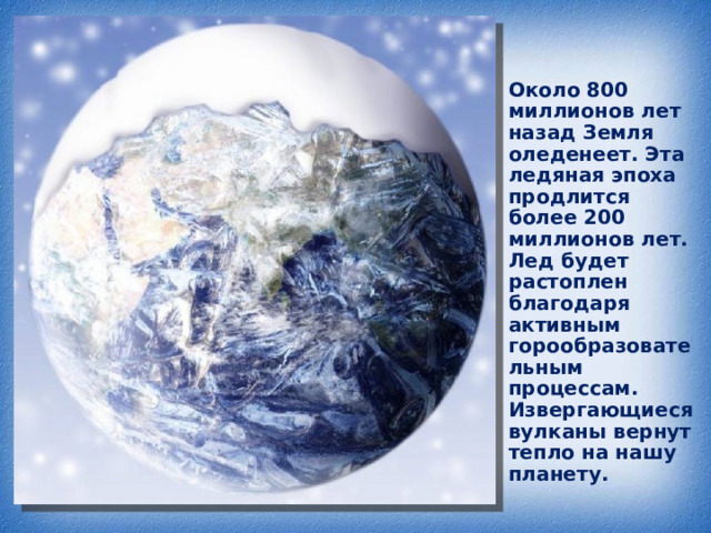 Около 800 миллионов лет назад Земля оледенеет. Эта ледяная эпоха продлится более 200 миллионов лет. Лед будет растоплен благодаря активным горообразовательным процессам. Извергающиеся вулканы вернут тепло на нашу планету. 