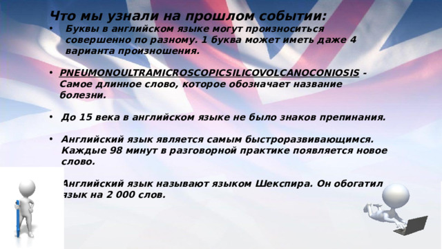 Что мы узнали на прошлом событии: Буквы в английском языке могут произноситься совершенно по разному. 1 буква может иметь даже 4 варианта произношения.  PNEUMONOULTRAMICROSCOPICSILICOVOLCANOCONIOSIS - Самое длинное слово, которое обозначает название болезни.  До 15 века в английском языке не было знаков препинания.  Английский язык является самым быстроразвивающимся. Каждые 98 минут в разговорной практике появляется новое слово.  Английский язык называют языком Шекспира. Он обогатил язык на 2 000 слов.  