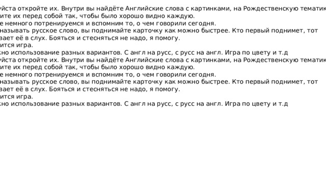 Пожалуйста откройте их. Внутри вы найдёте Английские слова с картинками, на Рождественскую тематику. Разложите их перед собой так, чтобы было хорошо видно каждую. Давайте немного потренируемся и вспомним то, о чем говорили сегодня. Я буду называть русское слово, вы поднимайте карточку как можно быстрее. Кто первый поднимет, тот зачитывает её в слух. Бояться и стесняться не надо, я помогу. Проводится игра. Возможно использование разных вариантов. С англ на русс, с русс на англ. Игра по цвету и т.д Пожалуйста откройте их. Внутри вы найдёте Английские слова с картинками, на Рождественскую тематику. Разложите их перед собой так, чтобы было хорошо видно каждую. Давайте немного потренируемся и вспомним то, о чем говорили сегодня. Я буду называть русское слово, вы поднимайте карточку как можно быстрее. Кто первый поднимет, тот зачитывает её в слух. Бояться и стесняться не надо, я помогу. Проводится игра. Возможно использование разных вариантов. С англ на русс, с русс на англ. Игра по цвету и т.д 