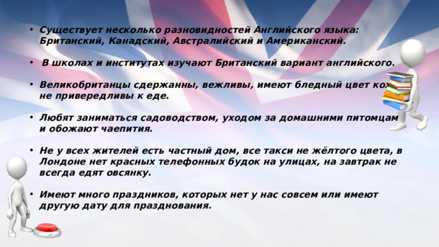 Существует несколько разновидностей Английского языка: Британский, Канадский, Австралийский и Американский.  В школах и институтах изучают Британский вариант английского.  Великобританцы сдержанны, вежливы, имеют бледный цвет кожи, не привередливы к еде.  Любят заниматься садоводством, уходом за домашними питомцами и обожают чаепития.  Не у всех жителей есть частный дом, все такси не жёлтого цвета, в Лондоне нет красных телефонных будок на улицах, на завтрак не всегда едят овсянку.  Имеют много праздников, которых нет у нас совсем или имеют другую дату для празднования. 