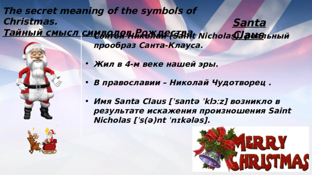 The secret meaning of the symbols of Christmas. Тайный смысл символов Рождества   Santa Claus Святой Николай (Saint Nicholas), реальный прообраз Санта-Клауса.  Жил в 4-м веке нашей эры.  В православии – Николай Чудотворец .  Имя Santa Claus [ˈsantə ˈklɔːz] возникло в результате искажения произношения Saint Nicholas [ˈs(ə)nt ˈnɪkələs]. 