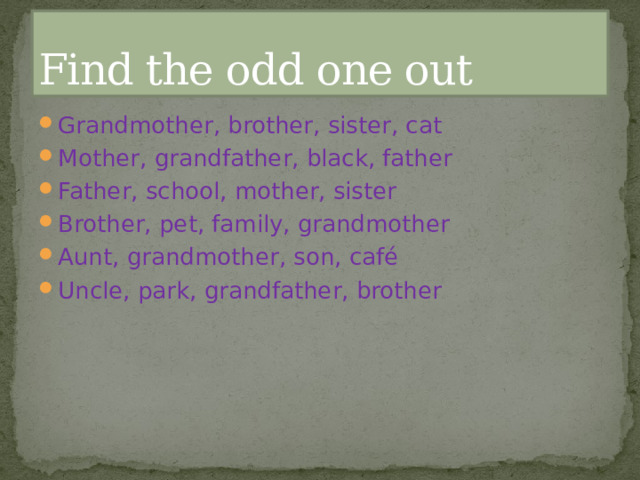 Find the odd one out Grandmother, brother, sister, cat Mother, grandfather, black, father Father, school, mother, sister Brother, pet, family, grandmother Aunt, grandmother, son, café Uncle, park, grandfather, brother 