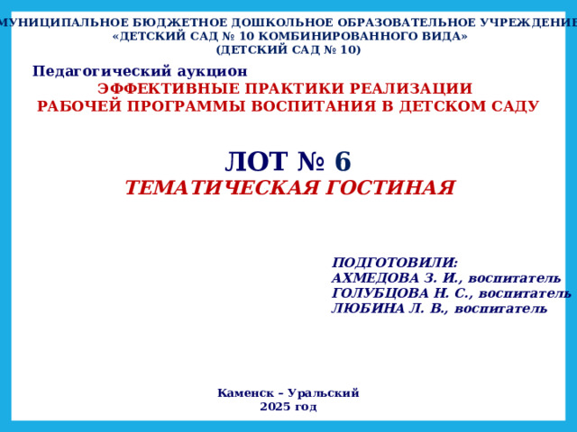 МУНИЦИПАЛЬНОЕ БЮДЖЕТНОЕ ДОШКОЛЬНОЕ ОБРАЗОВАТЕЛЬНОЕ УЧРЕЖДЕНИЕ  «ДЕТСКИЙ САД № 10 КОМБИНИРОВАННОГО ВИДА» (ДЕТСКИЙ САД № 10) Педагогический аукцион ЭФФЕКТИВНЫЕ ПРАКТИКИ РЕАЛИЗАЦИИ РАБОЧЕЙ ПРОГРАММЫ ВОСПИТАНИЯ В ДЕТСКОМ САДУ ЛОТ №  6 ТЕМАТИЧЕСКАЯ ГОСТИНАЯ ПОДГОТОВИЛИ: АХМЕДОВА З. И., воспитатель ГОЛУБЦОВА Н. С., воспитатель ЛЮБИНА Л. В., воспитатель Каменск – Уральский 2025 год 