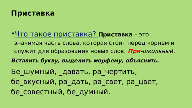 Приставка Что такое приставка? Приставка  – это значимая часть слова, которая стоит перед корнем и служит для образования новых слов.  При -школьный. Вставить букву, выделить морфему, объяснить. Бе_шумный, _давать, ра_чертить, бе_вкусный, ра_дать, ра_свет, ра_цвет, бе_совестный, бе_думный. 