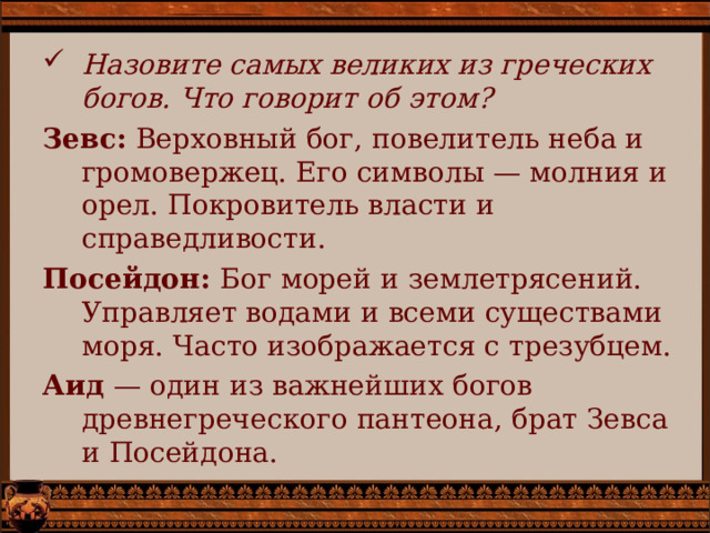 Назовите самых великих из греческих богов. Что говорит об этом? Зевс: Верховный бог, повелитель неба и громовержец. Его символы — молния и орел. Покровитель власти и справедливости. Посейдон: Бог морей и землетрясений. Управляет водами и всеми существами моря. Часто изображается с трезубцем. Аид — один из важнейших богов древнегреческого пантеона, брат Зевса и Посейдона. 