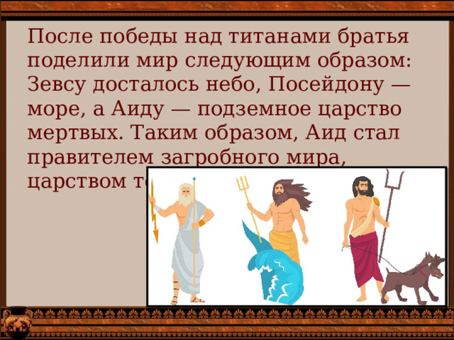 После победы над титанами братья поделили мир следующим образом: Зевсу досталось небо, Посейдону — море, а Аиду — подземное царство мертвых. Таким образом, Аид стал правителем загробного мира, царством теней и душ умерших. 