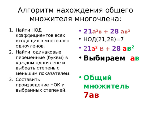 Алгоритм нахождения общего множителя многочлена: Найти НОД коэффициентов всех входящих в многочлен одночленов. Найти одинаковые переменные (буквы) в каждом одночлене и выбрать степень с меньшим показателем. Составить произведение НОК и выбранных степеней. 21 а²в + 28 ав² НОД(21,28)=7 21 а²  в + 28  а в² Выбираем a в  Общий множитель 7ав   