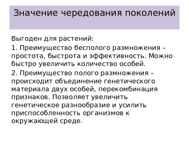 Значение чередования поколений   Выгоден для растений: 1. Преимущество бесполого размножения – простота, быстрота и эффективность. Можно быстро увеличить количество особей. 2. Преимущество полого размножения – происходит объединение генетического материала двух особей, перекомбинация признаков. Позволяет увеличить генетическое разнообразие и усилить приспособленность организмов к окружающей среде. 