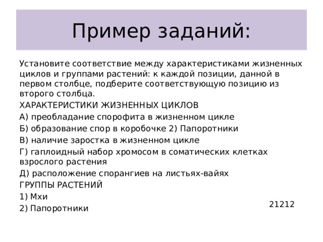 Пример заданий: Установите соответствие между характеристиками жизненных циклов и группами растений: к каждой позиции, данной в первом столбце, подберите соответствующую позицию из второго столбца. ХАРАКТЕРИСТИКИ ЖИЗНЕННЫХ ЦИКЛОВ А) преобладание спорофита в жизненном цикле Б) образование спор в коробочке 2) Папоротники В) наличие заростка в жизненном цикле Г) гаплоидный набор хромосом в соматических клетках взрослого растения Д) расположение спорангиев на листьях-вайях ГРУППЫ РАСТЕНИЙ Мхи Папоротники 21212 
