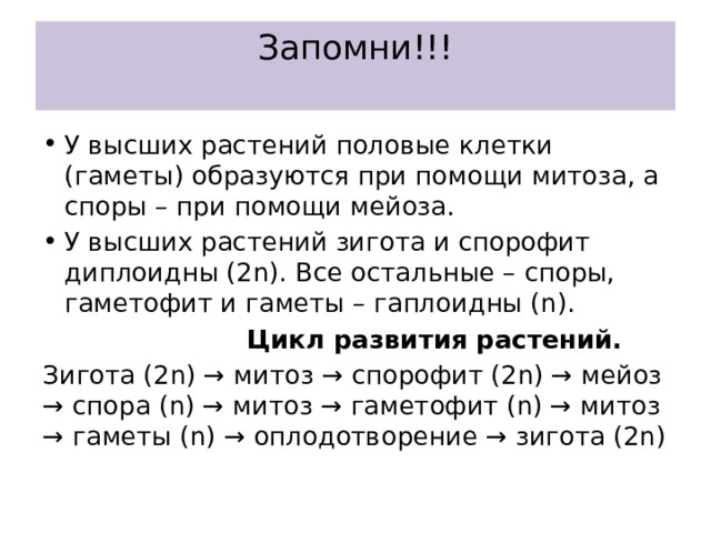Запомни!!!   У высших растений половые клетки (гаметы) образуются при помощи митоза, а споры – при помощи мейоза. У высших растений зигота и спорофит диплоидны (2n). Все остальные – споры, гаметофит и гаметы – гаплоидны (n).  Цикл развития растений. Зигота (2n) → митоз → спорофит (2n) → мейоз → спора (n) → митоз → гаметофит (n) → митоз → гаметы (n) → оплодотворение → зигота (2n) 