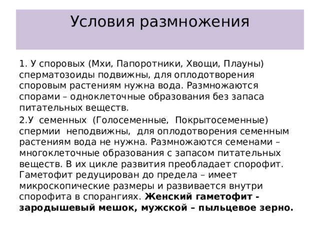 Условия размножения   1. У споровых (Мхи, Папоротники, Хвощи, Плауны) сперматозоиды подвижны, для оплодотворения споровым растениям нужна вода. Размножаются спорами – одноклеточные образования без запаса питательных веществ. 2.У семенных (Голосеменные, Покрытосеменные) спермии неподвижны, для оплодотворения семенным растениям вода не нужна. Размножаются семенами – многоклеточные образования с запасом питательных веществ. В их цикле развития преобладает спорофит. Гаметофит редуцирован до предела – имеет микроскопические размеры и развивается внутри спорофита в спорангиях. Женский гаметофит -зародышевый мешок, мужской – пыльцевое зерно. 