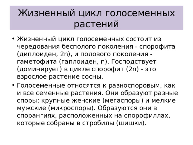 Жизненный цикл голосеменных растений Жизненный цикл голосеменных состоит из чередования бесполого поколения - спорофита (диплоиден, 2n), и полового поколения - гаметофита (гаплоиден, n). Господствует (доминирует) в цикле спорофит (2n) - это взрослое растение сосны. Голосеменные относятся к разноспоровым, как и все семенные растения. Они образуют разные споры: крупные женские (мегаспоры) и мелкие мужские (микроспоры). Образуются они в спорангиях, расположенных на спорофиллах, которые собраны в стробилы (шишки). 