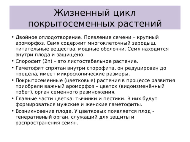 Жизненный цикл покрытосеменных растений Двойное оплодотворение. Появление семени – крупный ароморфоз. Семя содержит многоклеточный зародыш, питательные вещества, мощные оболочки. Семя находится внутри плода и защищено. Спорофит (2n) – это листостебельное растение. Гаметофит спрятан внутри спорофита, он редуцирован до предела, имеет микроскопические размеры. Покрытосеменные (цветковые) растения в процессе развития приобрели важный ароморфоз – цветок (видоизменённый побег), орган семенного размножения. Главные части цветка: тычинки и пестики. В них будут формироваться мужские и женские гаметофиты. Возникновение плода. У цветковых появляется плод - генеративный орган, служащий для защиты и распространения семян. 