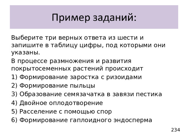 Выберите три верных ответа из шести и запишите в таблицу цифры, под которыми они указаны. В процессе размножения и развития покрытосеменных растений происходит 1) Формирование заростка с ризоидами 2) Формирование пыльцы 3) Образование семязачатка в завязи пестика 4) Двойное оплодотворение 5) Расселение с помощью спор 6) Формирование гаплоидного эндосперма 234 