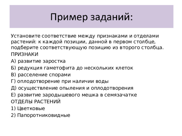 Установите соответствие между признаками и отделами растений: к каждой позиции, данной в первом столбце, подберите соответствующую позицию из второго столбца. ПРИЗНАКИ А) развитие заростка Б) редукция гаметофита до нескольких клеток В) расселение спорами Г) оплодотворение при наличии воды Д) осуществление опыления и оплодотворения Е) развитие зародышевого мешка в семязачатке ОТДЕЛЫ РАСТЕНИЙ Цветковые Папоротниковидные 