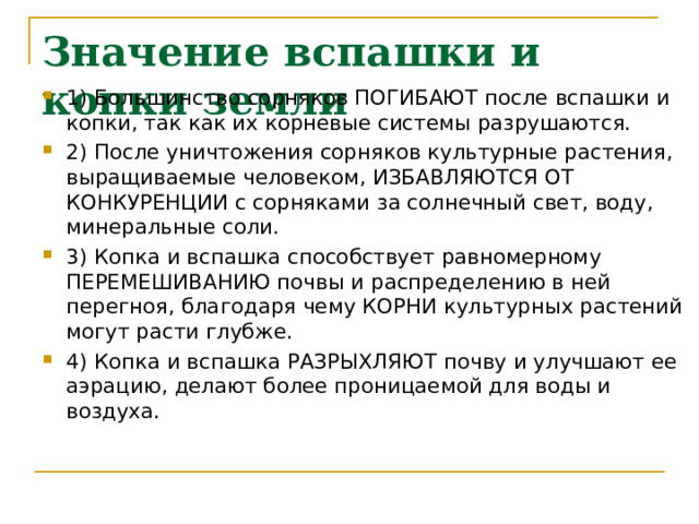 Значение вспашки и копки земли   1) Большинство сорняков ПОГИБАЮТ после вспашки и копки, так как их корневые системы разрушаются. 2) После уничтожения сорняков культурные растения, выращиваемые человеком, ИЗБАВЛЯЮТСЯ ОТ КОНКУРЕНЦИИ с сорняками за солнечный свет, воду, минеральные соли. 3) Копка и вспашка способствует равномерному ПЕРЕМЕШИВАНИЮ почвы и распределению в ней перегноя, благодаря чему КОРНИ культурных растений могут расти глубже. 4) Копка и вспашка РАЗРЫХЛЯЮТ почву и улучшают ее аэрацию, делают более проницаемой для воды и воздуха. 