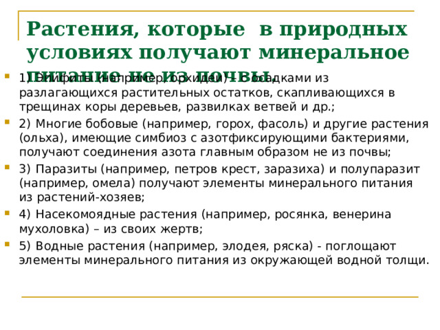 Растения, которые в природных условиях получают минеральное питание не из почвы. 1)  Эпифиты (например, орхидеи) – с осадками из разлагающихся растительных остатков, скапливающихся в трещинах коры деревьев, развилках ветвей и др.; 2)  Многие бобовые (например, горох, фасоль) и другие растения (ольха), имеющие симбиоз с азотфиксирующими бактериями, получают соединения азота главным образом не из почвы; 3)  Паразиты (например, петров крест, заразиха) и полупаразит (например, омела) получают элементы минерального питания из растений-хозяев; 4)  Насекомоядные растения (например, росянка, венерина мухоловка) – из своих жертв; 5)  Водные растения (например, элодея, ряска) - поглощают элементы минерального питания из окружающей водной толщи.  