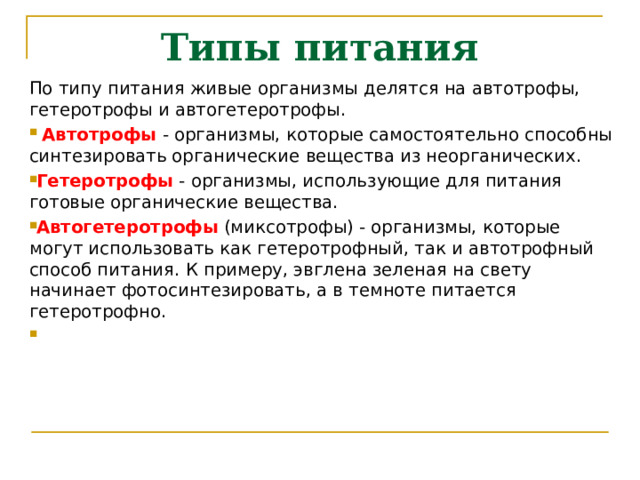 Типы питания По типу питания живые организмы делятся на автотрофы, гетеротрофы и автогетеротрофы.  Автотрофы - организмы, которые самостоятельно способны синтезировать органические вещества из неорганических. Гетеротрофы - организмы, использующие для питания готовые органические вещества. Автогетеротрофы (миксотрофы) - организмы, которые могут использовать как гетеротрофный, так и автотрофный способ питания. К примеру, эвглена зеленая на свету начинает фотосинтезировать, а в темноте питается гетеротрофно. 