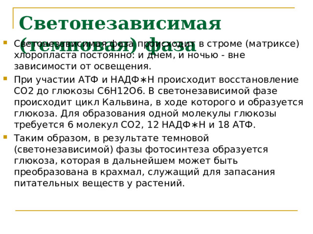 Светонезависимая (темновая) фаза Светонезависимая фаза происходит в строме (матриксе) хлоропласта постоянно: и днем, и ночью - вне зависимости от освещения. При участии АТФ и НАДФ∗H происходит восстановление CO2 до глюкозы C6H12O6. В светонезависимой фазе происходит цикл Кальвина, в ходе которого и образуется глюкоза. Для образования одной молекулы глюкозы требуется 6 молекул CO2, 12 НАДФ∗H и 18 АТФ. Таким образом, в результате темновой (светонезависимой) фазы фотосинтеза образуется глюкоза, которая в дальнейшем может быть преобразована в крахмал, служащий для запасания питательных веществ у растений. 