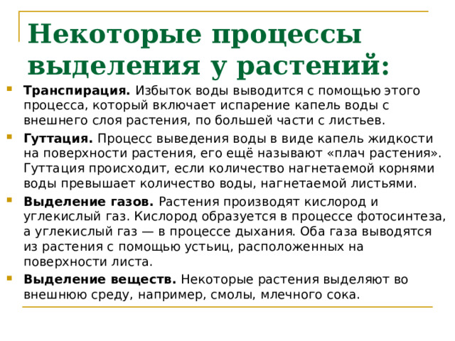Некоторые процессы выделения у растений: Транспирация. Избыток воды выводится с помощью этого процесса, который включает испарение капель воды с внешнего слоя растения, по большей части с листьев. Гуттация. Процесс выведения воды в виде капель жидкости на поверхности растения, его ещё называют «плач растения». Гуттация происходит, если количество нагнетаемой корнями воды превышает количество воды, нагнетаемой листьями. Выделение газов. Растения производят кислород и углекислый газ. Кислород образуется в процессе фотосинтеза, а углекислый газ — в процессе дыхания. Оба газа выводятся из растения с помощью устьиц, расположенных на поверхности листа. Выделение веществ. Некоторые растения выделяют во внешнюю среду, например, смолы, млечного сока. 