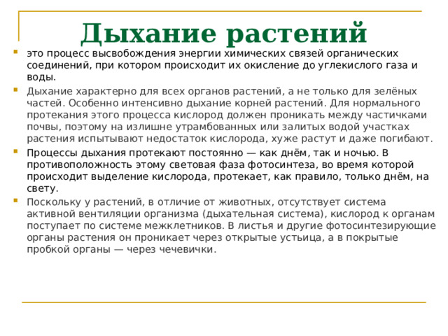 Дыхание растений это процесс высвобождения энергии химических связей органических соединений, при котором происходит их окисление до углекислого газа и воды. Дыхание характерно для всех органов растений, а не только для зелёных частей. Особенно интенсивно дыхание корней растений. Для нормального протекания этого процесса кислород должен проникать между частичками почвы, поэтому на излишне утрамбованных или залитых водой участках растения испытывают недостаток кислорода, хуже растут и даже погибают.  Процессы дыхания протекают постоянно — как днём, так и ночью. В противоположность этому световая фаза фотосинтеза, во время которой происходит выделение кислорода, протекает, как правило, только днём, на свету. Поскольку у растений, в отличие от животных, отсутствует система активной вентиляции организма (дыхательная система), кислород к органам поступает по системе межклетников. В листья и другие фотосинтезирующие органы растения он проникает через открытые устьица, а в покрытые пробкой органы — через чечевички.  