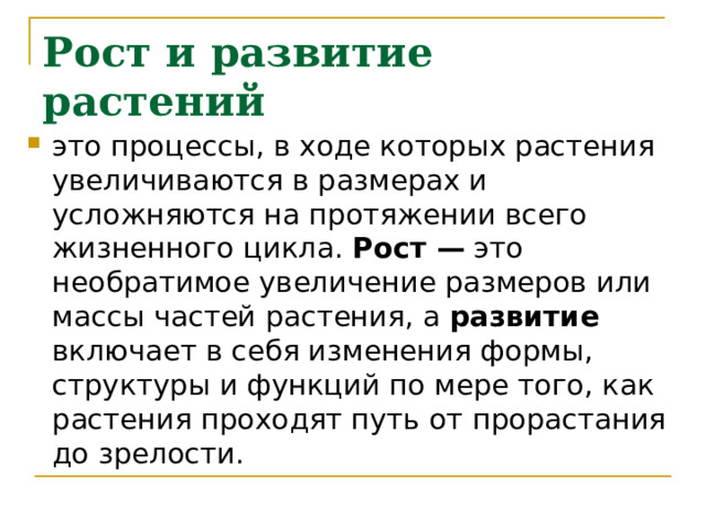 Рост и развитие растений это процессы, в ходе которых растения увеличиваются в размерах и усложняются на протяжении всего жизненного цикла. Рост — это необратимое увеличение размеров или массы частей растения, а развитие включает в себя изменения формы, структуры и функций по мере того, как растения проходят путь от прорастания до зрелости. 