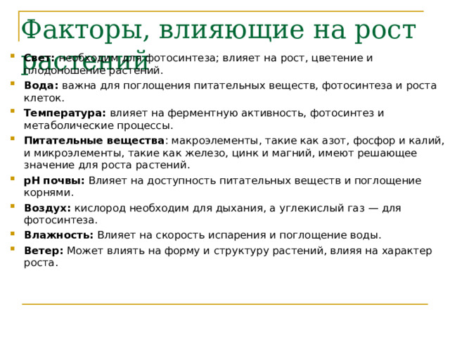 Факторы, влияющие на рост растений   Свет: необходим для фотосинтеза; влияет на рост, цветение и плодоношение растений. Вода: важна для поглощения питательных веществ, фотосинтеза и роста клеток. Температура: влияет на ферментную активность, фотосинтез и метаболические процессы. Питательные вещества : макроэлементы, такие как азот, фосфор и калий, и микроэлементы, такие как железо, цинк и магний, имеют решающее значение для роста растений. рН почвы: Влияет на доступность питательных веществ и поглощение корнями. Воздух: кислород необходим для дыхания, а углекислый газ — для фотосинтеза. Влажность: Влияет на скорость испарения и поглощение воды. Ветер: Может влиять на форму и структуру растений, влияя на характер роста. 