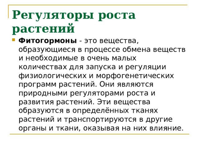 Регуляторы роста растений   Фитогормоны - это вещества, образующиеся в процессе обмена веществ и необходимые в очень малых количествах для запуска и регуляции физиологических и морфогенетических программ растений. Они являются природными регуляторами роста и развития растений. Эти вещества образуются в определённых тканях растений и транспортируются в другие органы и ткани, оказывая на них влияние. 