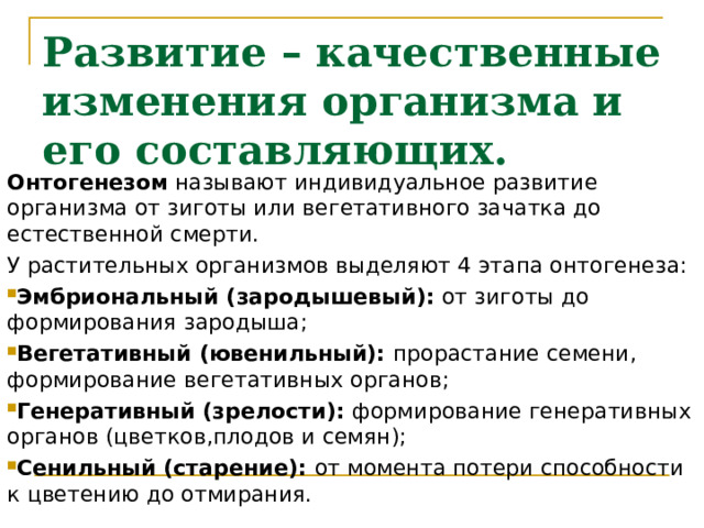 Развитие – качественные изменения организма и его составляющих. Онтогенезом называют индивидуальное развитие организма от зиготы или вегетативного зачатка до естественной смерти. У растительных организмов выделяют 4 этапа онтогенеза: Эмбриональный (зародышевый): от зиготы до формирования зародыша; Вегетативный (ювенильный): прорастание семени, формирование вегетативных органов; Генеративный (зрелости): формирование генеративных органов (цветков,плодов и семян); Сенильный (старение): от момента потери способности к цветению до отмирания. 