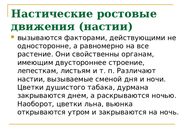 Настические ростовые движения (настии) вызываются факторами, действующими не односторонне, а равномерно на все растение. Они свойственны органам, имеющим двустороннее строение, лепесткам, листьям и т. п. Различают настии, вызываемые сменой дня и ночи. Цветки душистого табака, дурмана закрываются днем, а раскрываются ночью. Наоборот, цветки льна, вьюнка открываются утром и закрываются на ночь. 