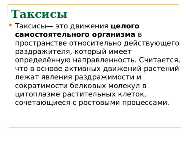 Таксисы Таксисы— это движения целого самостоятельного организма в пространстве относительно действующего раздражителя, который имеет определённую направленность. Считается, что в основе активных движений растений лежат явления раздражимости и сократимости белковых молекул в цитоплазме растительных клеток, сочетающиеся с ростовыми процессами. 