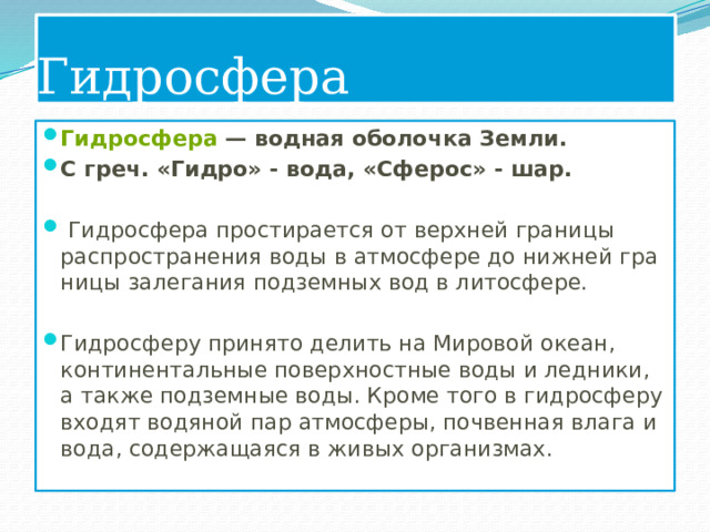 Гидросфера Гидросфера  — водная оболочка Земли. С греч. «Гидро» - вода, «Сферос» - шар.   Гидросфера простирается от верхней границы распрост­ранения воды в атмосфере до нижней гра­ницы залегания подземных вод в литосфере. Гидросферу принято делить на Мировой океан, континентальные поверхностные воды и ледники, а также подземные воды. Кроме того в гидросферу входят водяной пар атмосферы, почвенная влага и вода, содержащаяся в живых организмах. 
